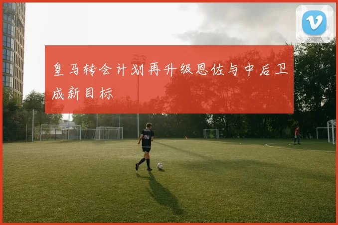皇马转会计划再升级恩佐与中后卫成新目标