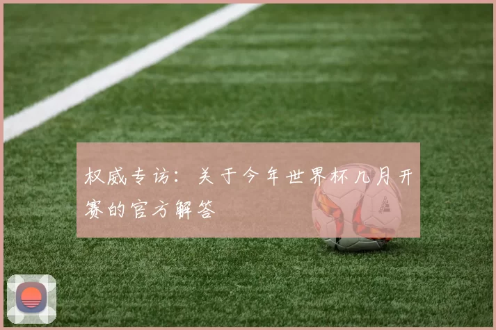 权威专访:关于今年世界杯几月开赛的官方解答