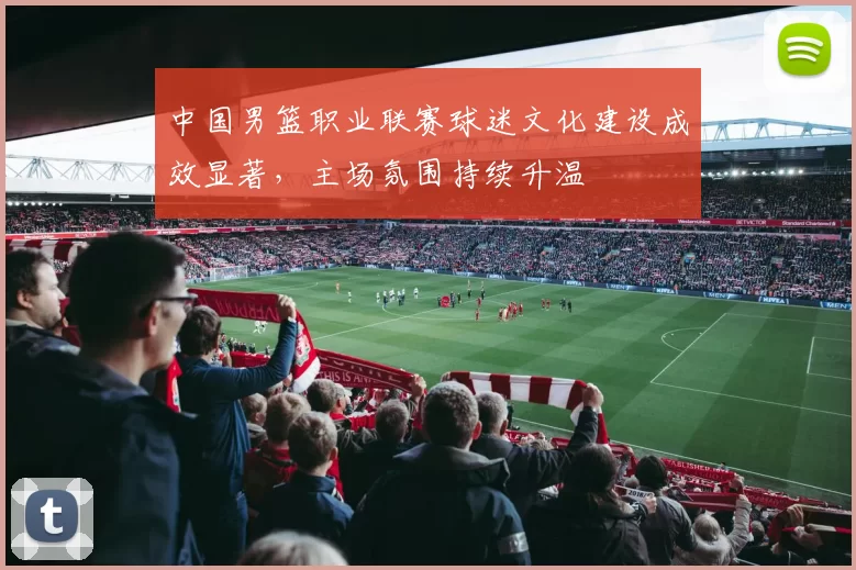 中国男篮职业联赛球迷文化建设成效显著，主场氛围持续升温