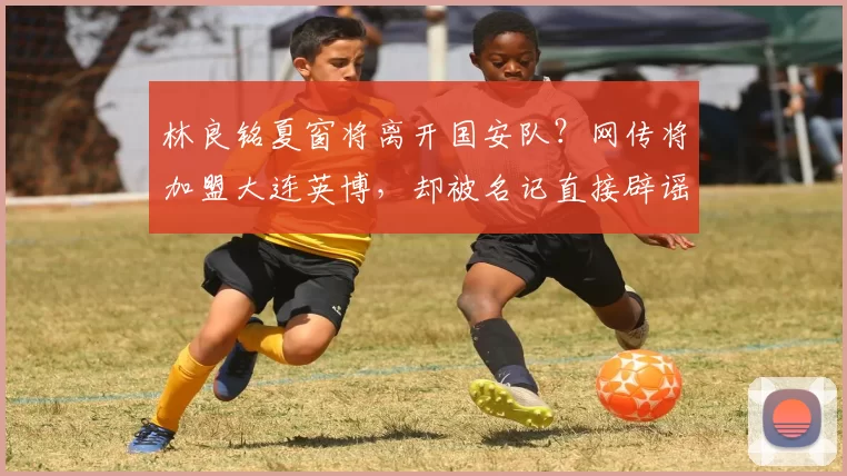 林良铭夏窗将离开国安队?网传将加盟大连英博,却被名记直接辟谣_20260611100043