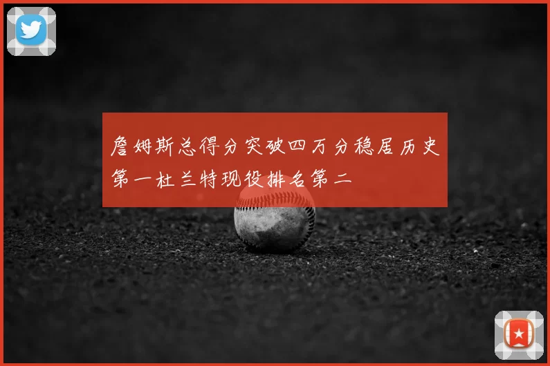 詹姆斯总得分突破四万分稳居历史第一杜兰特现役排名第二