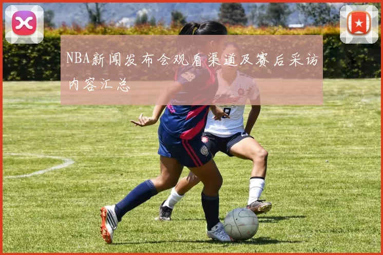 NBA新闻发布会观看渠道及赛后采访内容汇总