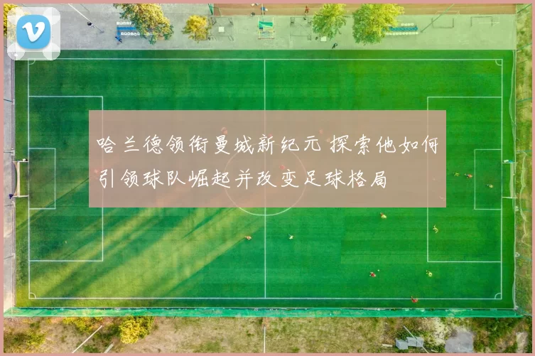 哈兰德领衔曼城新纪元 探索他如何引领球队崛起并改变足球格局