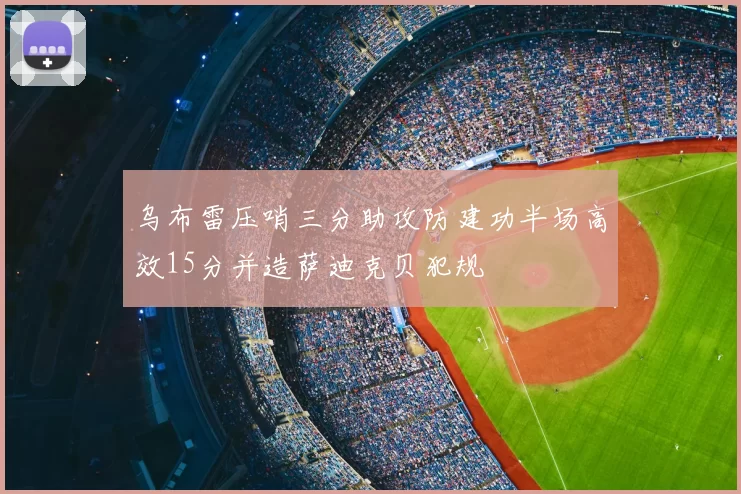 乌布雷压哨三分助攻防建功半场高效15分并造萨迪克贝犯规