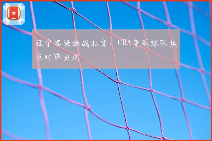 辽宁客场挑战北京,CBA争冠球队焦点对阵分析