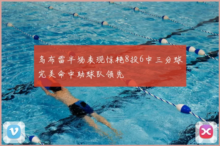 乌布雷半场表现惊艳8投6中三分球完美命中助球队领先