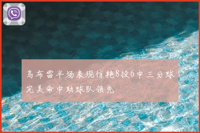 乌布雷半场表现惊艳8投6中三分球完美命中助球队领先