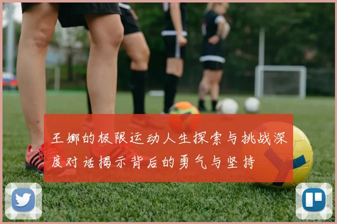 王娜的极限运动人生探索与挑战深度对话揭示背后的勇气与坚持
