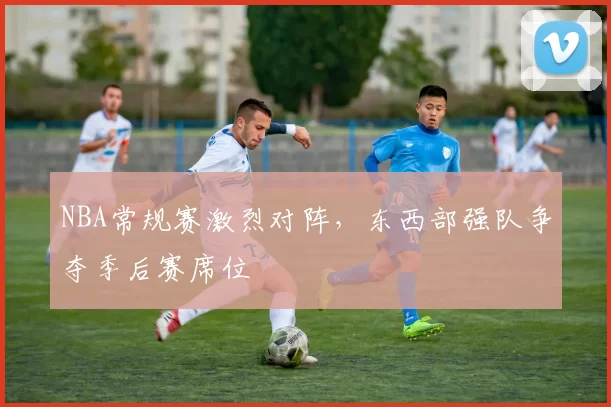 NBA常规赛激烈对阵，东西部强队争夺季后赛席位