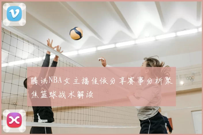腾讯NBA女主播佳依分享赛事分析聚焦篮球战术解读
