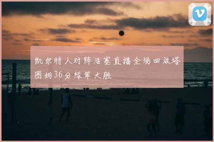 凯尔特人对阵活塞直播全场回放塔图姆36分绿军大胜