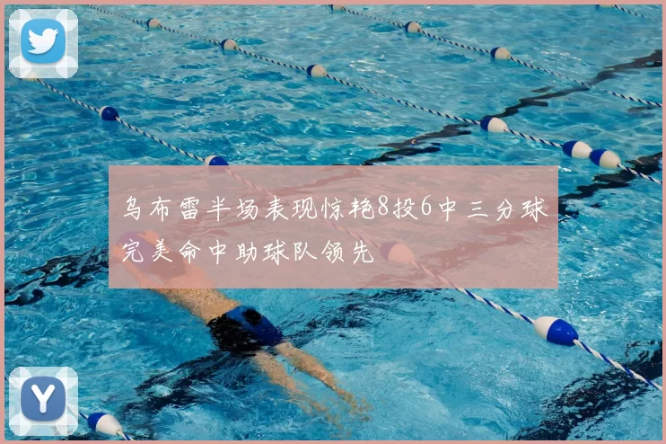 乌布雷半场表现惊艳8投6中三分球完美命中助球队领先