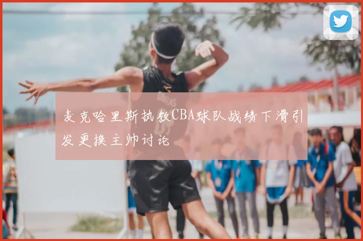 麦克哈里斯执教CBA球队战绩下滑引发更换主帅讨论