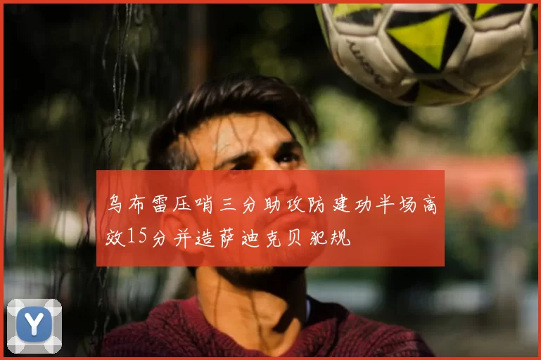 乌布雷压哨三分助攻防建功半场高效15分并造萨迪克贝犯规
