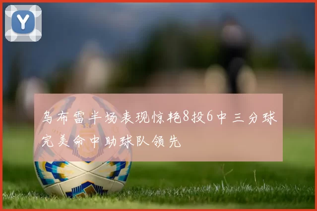 乌布雷半场表现惊艳8投6中三分球完美命中助球队领先