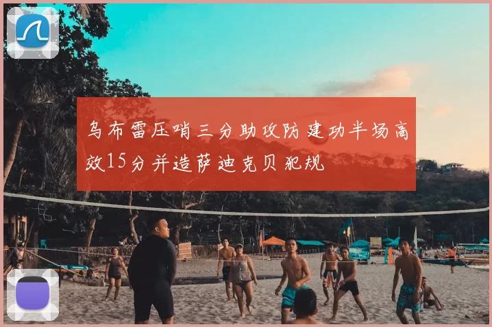 乌布雷压哨三分助攻防建功半场高效15分并造萨迪克贝犯规