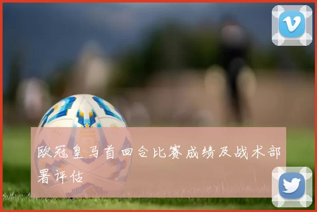 欧冠皇马首回合比赛成绩及战术部署评估