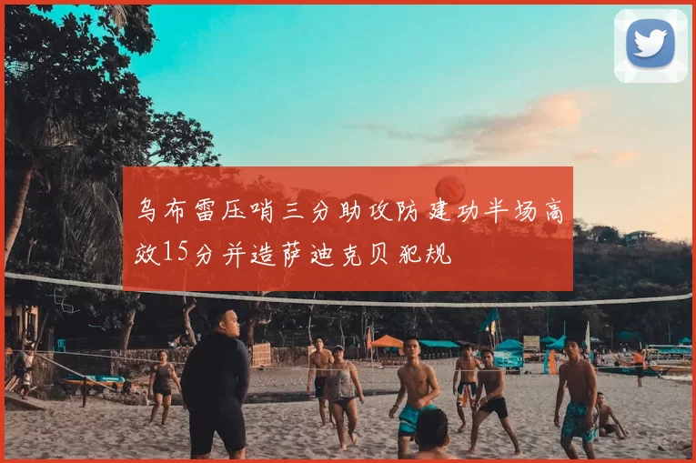 乌布雷压哨三分助攻防建功半场高效15分并造萨迪克贝犯规