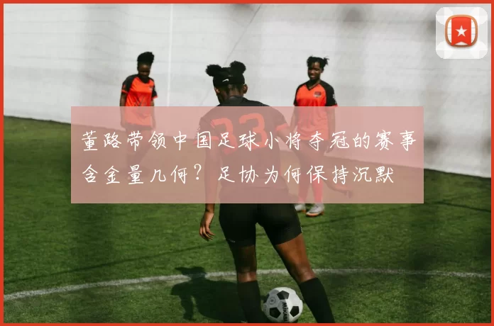 董路带领中国足球小将夺冠的赛事含金量几何？足协为何保持沉默