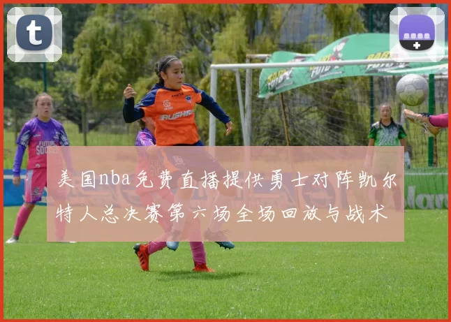 美国nba免费直播提供勇士对阵凯尔特人总决赛第六场全场回放与战术解析