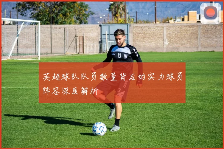 英超球队队员数量背后的实力球员阵容深度解析