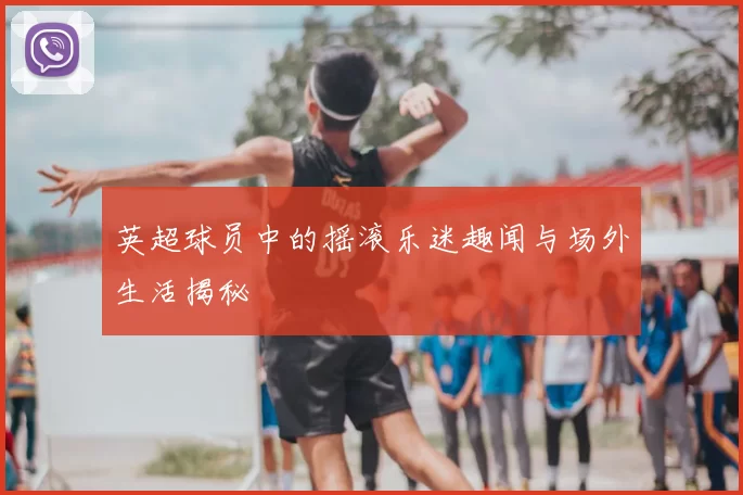 英超球员中的摇滚乐迷趣闻与场外生活揭秘