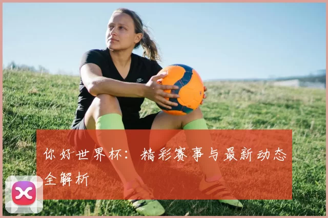 你好世界杯:精彩赛事与最新动态全解析