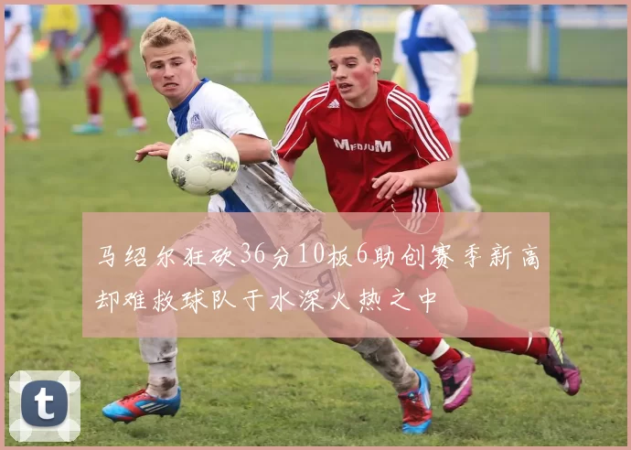 马绍尔狂砍36分10板6助创赛季新高却难救球队于水深火热之中