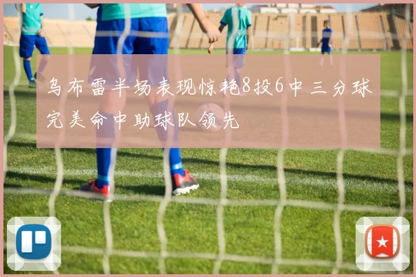 乌布雷半场表现惊艳8投6中三分球完美命中助球队领先