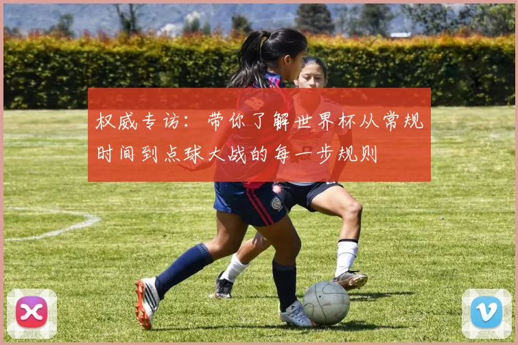 权威专访:带你了解世界杯从常规时间到点球大战的每一步规则
