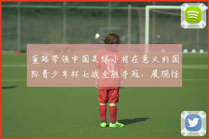 董路带领中国足球小将在意大利国际青少年杯七战全胜夺冠,展现惊人实力_青训_意甲_哥本哈根