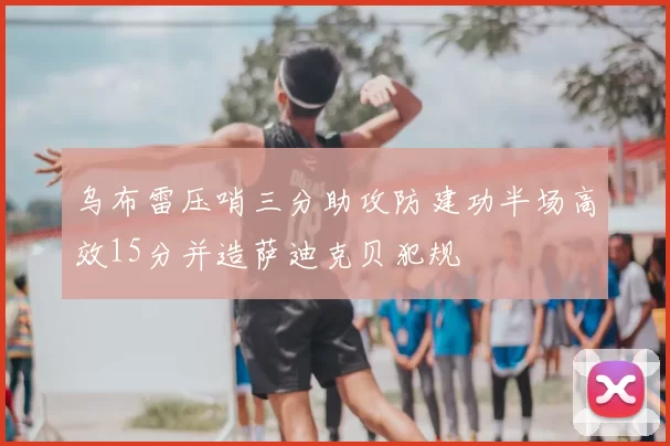 乌布雷压哨三分助攻防建功半场高效15分并造萨迪克贝犯规