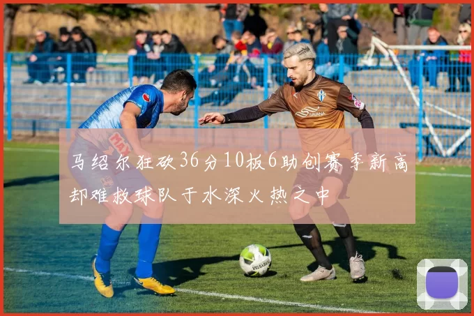 马绍尔狂砍36分10板6助创赛季新高却难救球队于水深火热之中