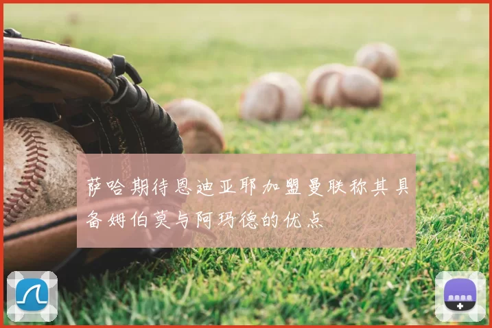 萨哈期待恩迪亚耶加盟曼联称其具备姆伯莫与阿玛德的优点