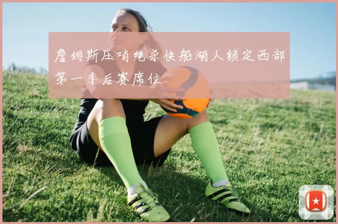 詹姆斯压哨绝杀快船湖人锁定西部第一季后赛席位