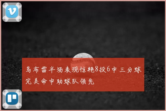 乌布雷半场表现惊艳8投6中三分球完美命中助球队领先