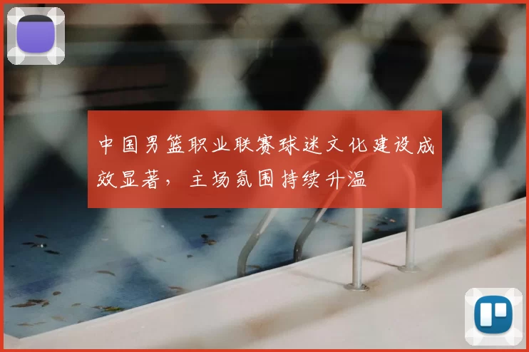 中国男篮职业联赛球迷文化建设成效显著，主场氛围持续升温