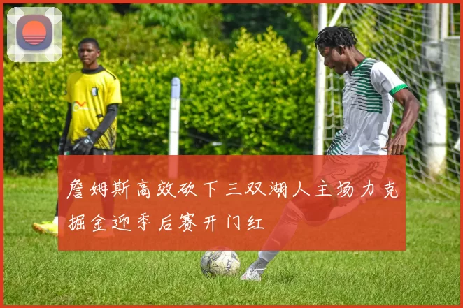 詹姆斯高效砍下三双湖人主场力克掘金迎季后赛开门红