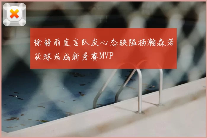 徐静雨直言队友心态狭隘杨瀚森若获球或成新秀赛MVP