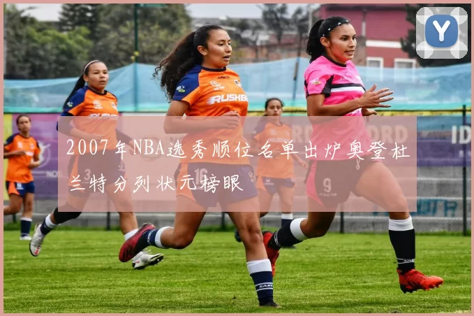 2007年NBA选秀顺位名单出炉奥登杜兰特分列状元榜眼