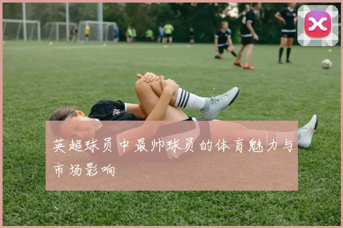 英超球员中最帅球员的体育魅力与市场影响