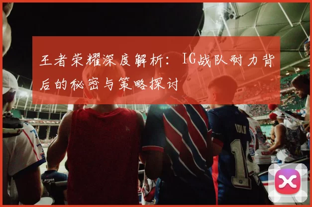 王者荣耀深度解析：IG战队耐力背后的秘密与策略探讨