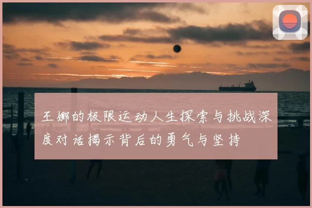 王娜的极限运动人生探索与挑战深度对话揭示背后的勇气与坚持