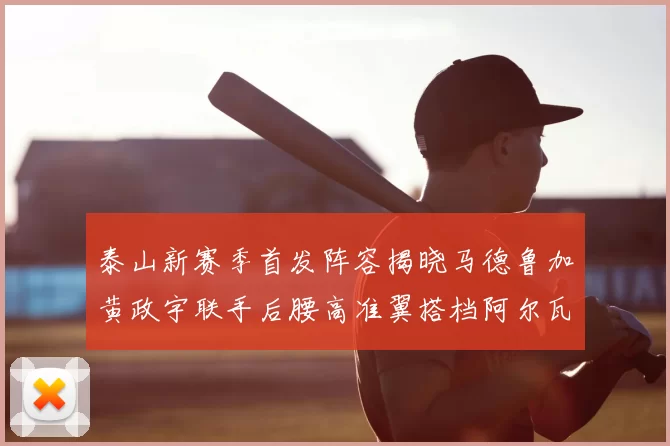 泰山新赛季首发阵容揭晓马德鲁加黄政宇联手后腰高准翼搭档阿尔瓦罗