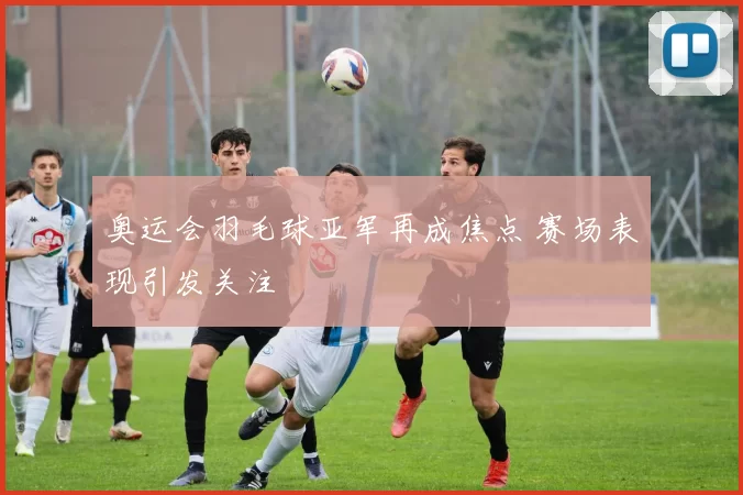 奥运会羽毛球亚军再成焦点 赛场表现引发关注
