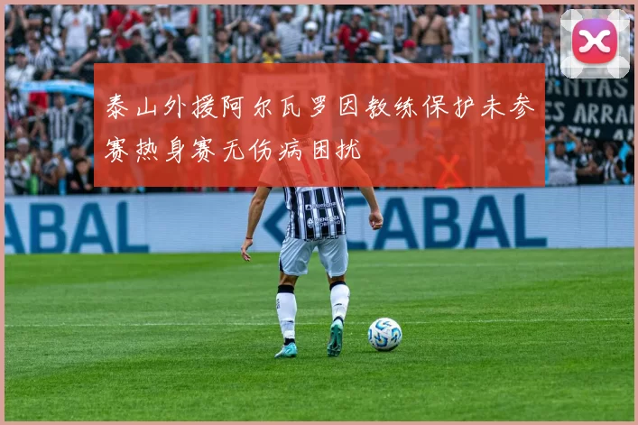 泰山外援阿尔瓦罗因教练保护未参赛热身赛无伤病困扰