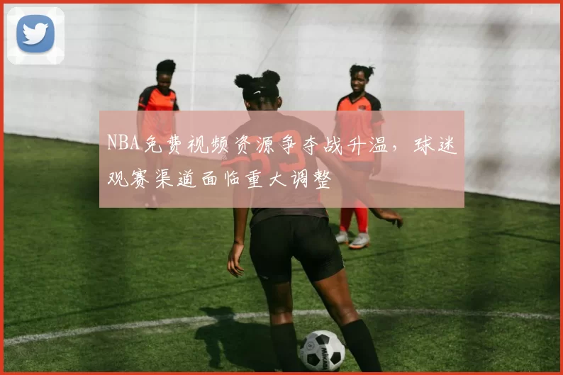 NBA免费视频资源争夺战升温，球迷观赛渠道面临重大调整