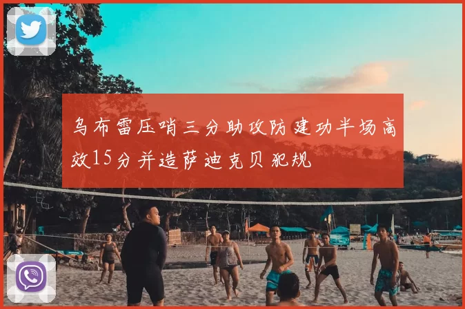 乌布雷压哨三分助攻防建功半场高效15分并造萨迪克贝犯规
