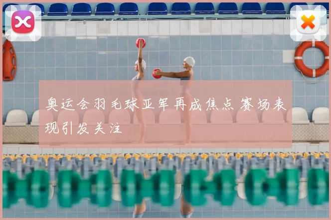 奥运会羽毛球亚军再成焦点 赛场表现引发关注