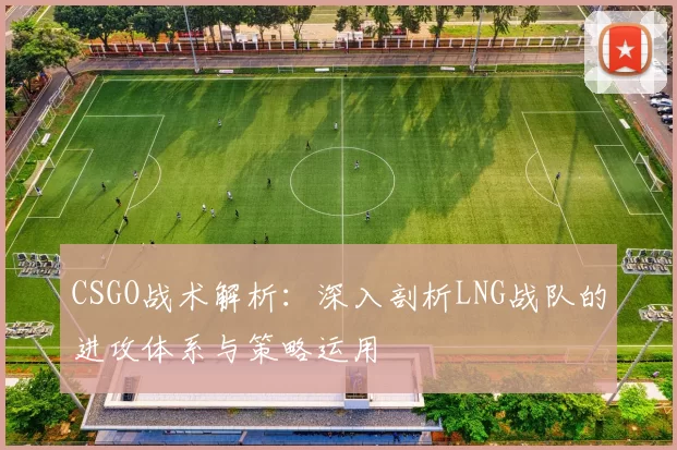 CSGO战术解析：深入剖析LNG战队的进攻体系与策略运用